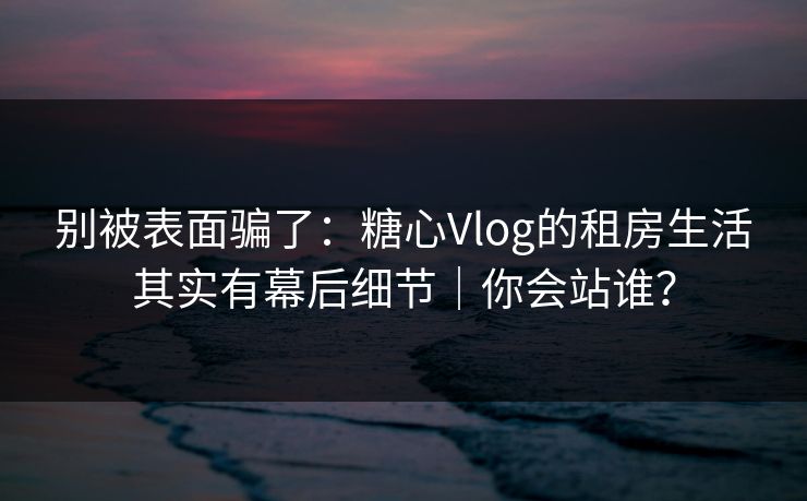 别被表面骗了：糖心Vlog的租房生活其实有幕后细节｜你会站谁？
