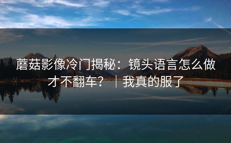 蘑菇影像冷门揭秘：镜头语言怎么做才不翻车？｜我真的服了