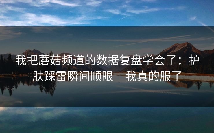 我把蘑菇频道的数据复盘学会了：护肤踩雷瞬间顺眼｜我真的服了