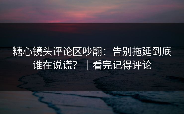 糖心镜头评论区吵翻：告别拖延到底谁在说谎？｜看完记得评论
