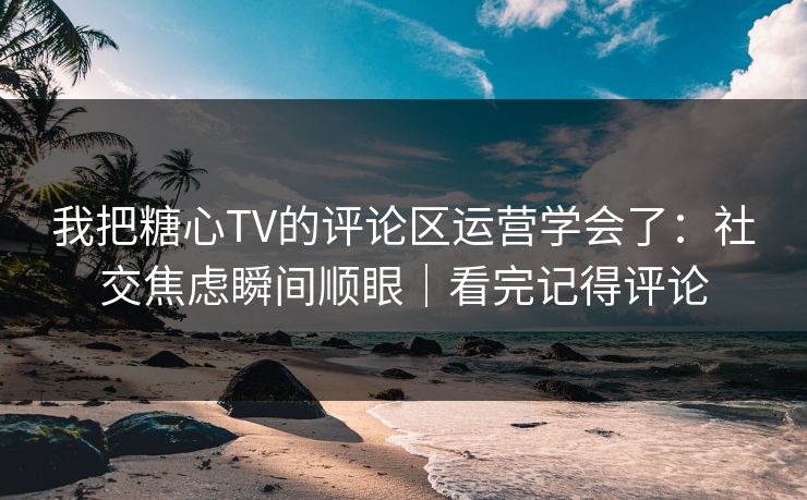我把糖心TV的评论区运营学会了：社交焦虑瞬间顺眼｜看完记得评论